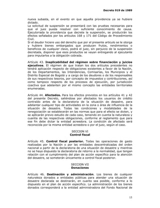 Decreto 919 de 1989


nueva subasta, en el evento en que aquella providencia ya se hubiere
dictado.
La solicitud de suspensión se presentará con las pruebas necesarias para
que el juez pueda resolver con suficiente conocimiento de causa.
Ejecutoriada la providencia que decrete la suspensión, se producirán los
efectos señalados por los artículos 168 y 171 del Código de Procedimiento
Civil.
Si el deudor hiciere uso del derecho que por el presente articulo se le otorga
y hubiere bienes embargados que producen frutos, rendimientos o
beneficios de cualquier clave, podrá el juez, sin perjuicio de la suspensión
decretada, disponer que esos productos se vayan entregando al ejecutante
para imputarlos a la obligación cobrada.

Artículo 43. Inaplicabilidad del régimen sobre financiación y juicios
ejecutivos. El régimen de que tratan los dos artículos precedentes no
tendrá aplicación respecto de obligaciones existentes a favor de la Nación,
de los Departamentos, las Intendencias, Comisarías, los Municipios y el
Distrito Especial de Bogotá y a cargo de los deudores o de los responsables
de sus respectivos tesoros, por concepto de impuestos y contribuciones, así
como tampoco respecto de los procesos de ejecución, por jurisdicción
coactiva que adelanten por el mismo concepto las entidades territoriales
enumeradas.

Artículo 44. Afectados. Para los efectos previstos en los artículos 41 y 42
del presente Decreto, saliéndose por afectados los usuarios de crédito
contraído antes de la declaratoria de la situación de desastre, para
adelantar cualquier tipo de actividades en la zona o área de influencia de la
situación de desastre. Todas las condiciones y modalidades de la
renegociación se establecerán en las normas que para el efecto se dicten, y
se aplicarán previo estudio de cada caso, teniendo en cuenta la naturaleza y
cuantía de las respectivas obligaciones, conforme al reglamento que para
ese fin debe dictar la entidad acreedora. La condición de afectado será
reconocida por la misma entidad acreedora o por el juez, según el caso.

                                SECCION VI
                               Control fiscal

Artículo 45. Control fiscal posterior. Todas las operaciones de gasto
realizadas por la Nación o por las entidades descentralizadas del orden
nacional a partir de la declaratoria de una situación de desastre y mientras
no se haya dispuesto la declaratoria de retorno a la normalidad, que tengan
relación con el cumplimiento del plan de acción específico para la atención
del desastre, se someterán únicamente a control fiscal posterior.

                                SECCION VII
                                Donaciones

Artículo 46. Destinación y administración. Los bienes de cualquier
naturaleza donados a entidades públicas para atender una situación de
desastre declarada se destinarán, en cuanto sea posible, conforme a lo
dispuesto en el plan de acción especifico. La administración de los bienes
donados corresponderá a la entidad administradora del Fondo Nacional de


                                                                           15
 