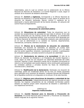 Decreto 919 de 1989


Calamidades, para lo cual se contará con la colaboración de la Oficina
Nacional de Atención de Desastres o el Comité Regional o Local, según el
carácter de la situación de desastre declarada.

Artículo 47. Control y vigilancia. Corresponde a la Oficina Nacional de
Atención de Desastres o el Comité Regional o Local, según el carácter de la
situación de desastre declarada, ejercer control y vigilancia de la
destinación y buena administración de los bienes donados, sin perjuicio del
control fiscal correspondiente.

                             CAPITULO III.
                   Situaciones de calamidad pública

Artículo 48. Situaciones de calamidad. Todas las situaciones que no
revistan las características de gravedad de que trata el artículo 18 de este
Decreto producidas por las mismas causas allí señaladas, se considerarán
como situaciones de calamidad pública, cuya ocurrencia será declarada por
la Oficina Nacional de Atención de Desastres mediante acto administrativo
en el cual se determinará si su carácter es nacional, departamental,
intendencial, comisarial, distrital o municipal.

Artículo 49. Efectos de la declaratoria de situación de calamidad.
Declarada una situación de calamidad, se aplicarán, en cuanto sean
compatibles, las disposiciones previstas en los artículos 20, 21 y 22 sobre
plan de acción específico; dirección, coordinación y control; y participación
de entidades públicas y privadas durante la situación de calamidad.

Artículo 50. Declaratoria de retorno a la normalidad. El Jefe de la
Oficina de Atención de Desastres o el Presidente del Comité Regional o
Local, según se trate de una situación de calamidad declarada del orden
nacional, regional o local, dispondrá cuando así lo considere conveniente el
retorno a la normalidad, pero podrá disponer cómo continuarán participando
las entidades públicas y privadas durante las fases de rehabilitación,
reconstrucción y desarrollo.

Artículo 51. Modificación de la declaratoria. Declarada una situación de
calamidad, podrá ser modificada dentro de los tres (3) meses siguientes
para calificada como situación de desastre, mediante Decreto del Presidente
de la República conforme a lo dispuesto en el articulo 19 de este Decreto.

Artículo 52. Régimen para situaciones de desastre o calamidad de las
entidades territoriales. Independientemente del régimen previsto en este
Decreto, los órganos competentes de las entidades territoriales podrán
adoptar un régimen propio sobre situaciones de desastre o calamidad en
sus respectivos territorios.

                             CAPITULO IV
                        Aspectos institucionales

Artículo 53. Comité Nacional para la Atención y Prevención de
desastres. El Comité Nacional para la Atención y Prevención de Desastres
estará integrado de la siguiente manera:


                                                                          16
 