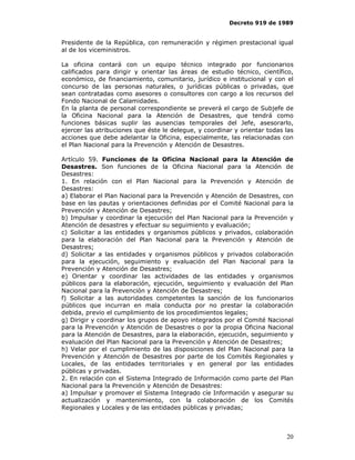 Decreto 919 de 1989


Presidente de la República, con remuneración y régimen prestacional igual
al de los viceministros.

La oficina contará con un equipo técnico integrado por funcionarios
calificados para dirigir y orientar las áreas de estudio técnico, científico,
económico, de financiamiento, comunitario, jurídico e institucional y con el
concurso de las personas naturales, o jurídicas públicas o privadas, que
sean contratadas como asesores o consultores con cargo a los recursos del
Fondo Nacional de Calamidades.
En la planta de personal correspondiente se preverá el cargo de Subjefe de
la Oficina Nacional para la Atención de Desastres, que tendrá como
funciones básicas suplir las ausencias temporales del Jefe, asesorarlo,
ejercer las atribuciones que éste le delegue, y coordinar y orientar todas las
acciones que debe adelantar la Oficina, especialmente, las relacionadas con
el Plan Nacional para la Prevención y Atención de Desastres.

Artículo 59. Funciones de la Oficina Nacional para la Atención de
Desastres. Son funciones de la Oficina Nacional para la Atención de
Desastres:
1. En relación con el Plan Nacional para la Prevención y Atención de
Desastres:
a) Elaborar el Plan Nacional para la Prevención y Atención de Desastres, con
base en las pautas y orientaciones definidas por el Comité Nacional para la
Prevención y Atención de Desastres;
b) Impulsar y coordinar la ejecución del Plan Nacional para la Prevención y
Atención de desastres y efectuar su seguimiento y evaluación;
c) Solicitar a las entidades y organismos públicos y privados, colaboración
para la elaboración del Plan Nacional para la Prevención y Atención de
Desastres;
d) Solicitar a las entidades y organismos públicos y privados colaboración
para la ejecución, seguimiento y evaluación del Plan Nacional para la
Prevención y Atención de Desastres;
e) Orientar y coordinar las actividades de las entidades y organismos
públicos para la elaboración, ejecución, seguimiento y evaluación del Plan
Nacional para la Prevención y Atención de Desastres;
f) Solicitar a las autoridades competentes la sanción de los funcionarios
públicos que incurran en mala conducta por no prestar la colaboración
debida, previo el cumplimiento de los procedimientos legales;
g) Dirigir y coordinar los grupos de apoyo integrados por el Comité Nacional
para la Prevención y Atención de Desastres o por la propia Oficina Nacional
para la Atención de Desastres, para la elaboración, ejecución, seguimiento y
evaluación del Plan Nacional para la Prevención y Atención de Desastres;
h) Velar por el cumplimiento de las disposiciones del Plan Nacional para la
Prevención y Atención de Desastres por parte de los Comités Regionales y
Locales, de las entidades territoriales y en general por las entidades
públicas y privadas.
2. En relación con el Sistema Integrado de Información como parte del Plan
Nacional para la Prevención y Atención de Desastres:
a) Impulsar y promover el Sistema Integrado cíe Información y asegurar su
actualización y mantenimiento, con la colaboración de los Comités
Regionales y Locales y de las entidades públicas y privadas;



                                                                           20
 