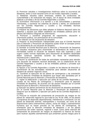 Decreto 919 de 1989


b) Promover estudios e investigaciones históricos sobre la ocurrencia de
desastres, tanto a nivel nacional como en los niveles regionales y locales;
c) Adelantar estudios sobre amenazas, análisis de condiciones de
vulnerabilidad y de evaluación de riesgos, con el apoyo de otras entidades
públicas y privadas y de los Comités Regionales y Locales;
d) Suministrar información a la opinión y a las comunidades y personas
interesadas, y coordinar los sistemas de alarma y alerta, en coordinación
con los Comités Regionales y Locales y las entidades técnicas
correspondientes;
e) Preparar las decisiones que debe adoptar el Gobierno Nacional sobre los
sistemas y equipos que deben establecer las entidades públicas para los
efectos del Sistema Integrado de Información;
f) Promover y coordinar programas de capacitación, educación e
información pública, con participación de la comunidad.
3. En relación con las situaciones de desastre:
a) Preparar la documentación indispensable para que el Comité Nacional
para la Atención y Prevención de Desastres pueda rendir el concepto previo
a la declaratoria de una situación de desastre;
b) Someter al Comité Nacional para la Atención y Prevención de Desastres
los estudios necesarios para recomendar la declaratoria de retorno a la
normalidad cuando la situación de desastre haya sido superada y para
sugerir cuáles normas especiales para situaciones de desastre declaradas
deben continuar operando durante las fases de rehabilitación,
reconstrucción y desarrollo;
c) Asumir la coordinación de todas las actividades necesarias para atender
una situación de desastre nacional declarada, con la colaboración de los
Comités Regionales y Locales y de las entidades públicas y privadas que
deban participar;
d) Apoyar a los Comités Regionales y Locales en las labores de dirección y
coordinación de las actividades necesarias para atender situaciones de
desastre de carácter regional o local;
e). Coordinar la ejecución de los planes de contingencia y de orientación
para la atención inmediata de desastres que hayan sido aprobados por el
Comité Nacional para la Atención y Prevención de Desastres.
f). Vigilar la elaboración y ejecución por parte de los comités Regionales y
Locales de los Planes de contingencia y Orientación para la atención
inmediata de desastres, de acuerdo con las pautas trazadas por el Comité
Nacional para la Atención y Prevención de Desastres;
g) Ejecutar los planes preventivos de las situaciones de desastre aprobados
por el Comité Nacional para la Atención y Prevención de Desastres y
asegurar que se elaboren y ejecuten por parte de los Comités Regionales y
Locales;
h) Procurar la inclusión del componente de prevención de riesgos en los
planes de -desarrollo regional tic que trata la Ley 76 de 1985, en los planes
y programas de desarrollo departamental, intendencial o comisarial y en los
planes de desarrollo distrital, metropolitano y municipal, así como de las
disposiciones sobre ordenamiento urbano, zonas de riesgo y asentamientos
humanos que se hayan previsto en los planes de contingencia, de
orientación para la atención inmediata de desastres y en los planes
preventivos del orden nacional, regional o local. Como parte esencial del
componente de prevención de riesgos se dispondrá la reserva de tierras
para reubicar aquellos asentamientos que presentan graves riesgos para la


                                                                          21
 