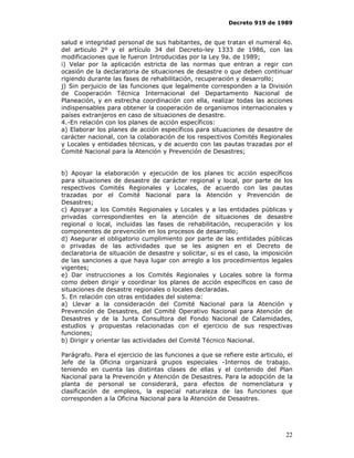 Decreto 919 de 1989


salud e integridad personal de sus habitantes, de que tratan el numeral 4o.
del articulo 2º y el artículo 34 del Decreto-ley 1333 de 1986, con las
modificaciones que le fueron Introducidas por la Ley 9a. de 1989;
i) Velar por la aplicación estricta de las normas que entran a regir con
ocasión de la declaratoria de situaciones de desastre o que deben continuar
rigiendo durante las fases de rehabilitación, recuperación y desarrollo;
j) Sin perjuicio de las funciones que legalmente corresponden a la División
de Cooperación Técnica Internacional del Departamento Nacional de
Planeación, y en estrecha coordinación con ella, realizar todas las acciones
indispensables para obtener la cooperación de organismos internacionales y
países extranjeros en caso de situaciones de desastre.
4.-En relación con los planes de acción específicos:
a) Elaborar los planes de acción específicos para situaciones de desastre de
carácter nacional, con la colaboración de los respectivos Comités Regionales
y Locales y entidades técnicas, y de acuerdo con las pautas trazadas por el
Comité Nacional para la Atención y Prevención de Desastres;


b) Apoyar la elaboración y ejecución de los planes tic acción específicos
para situaciones de desastre de carácter regional y local, por parte de los
respectivos Comités Regionales y Locales, de acuerdo con las pautas
trazadas por el Comité Nacional para la Atención y Prevención de
Desastres;
c) Apoyar a los Comités Regionales y Locales y a las entidades públicas y
privadas correspondientes en la atención de situaciones de desastre
regional o local, incluidas las fases de rehabilitación, recuperación y los
componentes de prevención en los procesos de desarrollo;
d) Asegurar el obligatorio cumplimiento por parte de las entidades públicas
o privadas de las actividades que se les asignen en el Decreto de
declaratoria de situación de desastre y solicitar, si es el caso, la imposición
de las sanciones a que haya lugar con arreglo a los procedimientos legales
vigentes;
e) Dar instrucciones a los Comités Regionales y Locales sobre la forma
como deben dirigir y coordinar los planes de acción específicos en caso de
situaciones de desastre regionales o locales declaradas.
5. En relación con otras entidades del sistema:
a) Llevar a la consideración del Comité Nacional para la Atención y
Prevención de Desastres, del Comité Operativo Nacional para Atención de
Desastres y de la Junta Consultora del Fondo Nacional de Calamidades,
estudios y propuestas relacionadas con el ejercicio de sus respectivas
funciones;
b) Dirigir y orientar las actividades del Comité Técnico Nacional.

Parágrafo. Para el ejercicio de las funciones a que se refiere este articulo, el
Jefe de la Oficina organizará grupos especiales -Internos de trabajo.
teniendo en cuenta las distintas clases de ellas y el contenido del Plan
Nacional para la Prevención y Atención de Desastres. Para la adopción de la
planta de personal se considerará, para efectos de nomenclatura y
clasificación de empleos, la especial naturaleza de las funciones que
corresponden a la Oficina Nacional para la Atención de Desastres.




                                                                             22
 