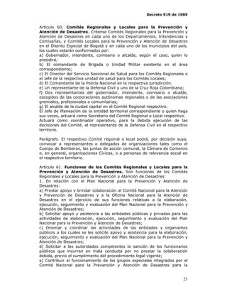 Decreto 919 de 1989


Artículo 60. Comités Regionales y Locales para la Prevención y
Atención de Desastres. Créanse Comités Regionales para la Prevención y
Atención de Desastres en cada uno de los Departamentos, Intendencias y
Comisarías, y Comités Locales para la Prevención y Atención de Desastres
en el Distrito Especial de Bogotá y en cada uno de los municipios del país,
los cuales estarán conformados por:
a) Gobernador, intendente, comisario o alcalde, según el caso, quien lo
presidirá;
b) El comandante de Brigada o Unidad Militar existente en el área
correspondiente;
c) El Director del Servicio Seccional de Salud para los Comités Regionales o
el Jefe de la respectiva unidad de salud para los Comités Locales;
d) El Comandante de la Policía Nacional en la respectiva jurisdicción.
e) Un representante de la Defensa Civil y uno de la Cruz Roja Colombiana;
f) Dos representantes del gobernador, intendente, comisario o alcalde,
escogidos de las corporaciones autónomas regionales o de las asociaciones
gremiales, profesionales o comunitarias;
g) El alcalde de la ciudad capital en el Comité Regional respectivo.
El Jefe de Planeación de la entidad territorial correspondiente o quien haga
sus veces, actuará como Secretario del Comité Regional o Local respectivo.
Actuará como coordinador operativo, para la debida ejecución de las
decisiones del Comité, el representante de la Defensa Civil en el respectivo
territorio.

Parágrafo. El respectivo Comité regional o local podrá, por decisión suya,
convocar a representantes o delegados de organizaciones tales como el
Cuerpo de Bomberos, las juntas de acción comunal, la Cámara de Comercio
o, en general, organizaciones Cívicas, o a personas de relevancia social en
el respectivo territorio.

Artículo 61. Funciones de los Comités Regionales y Locales para la
Prevención y Atención de Desastres. Son funciones de los Comités
Regionales y Locales para la Prevención y Atención de Desastres:
1. En relación con el Plan Nacional para la Prevención y Atención de
Desastres:
a) Prestar apoyo y brindar colaboración al Comité Nacional para la Atención
y Prevención de Desastres y a la Oficina Nacional para la Atención de
Desastres en el ejercicio de sus funciones relativas a la elaboración,
ejecución, seguimiento y evaluación del Plan Nacional para la Prevención y
Atención de Desastres;
b) Solicitar apoyo y asistencia a las entidades públicas y privadas para las
actividades de elaboración, ejecución, seguimiento y evaluación del Plan
Nacional para la Prevención y Atención de Desastres;
c) Orientar y coordinar las actividades de las entidades y organismos
públicos a los cuales se les solicite apoyo y asistencia para la elaboración,
ejecución, seguimiento y evaluación del Plan Nacional para la Prevención y
Atención de Desastres;
d) Solicitar a las autoridades competentes la sanción de los funcionarios
públicos que incurran en mala conducta por no prestar la colaboración
debida, previo el cumplimiento del procedimiento legal vigente;
e) Contribuir al funcionamiento de los grupos especiales integrados por el
Comité Nacional para la Prevención y Atención de Desastres para la


                                                                          23
 