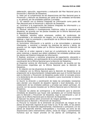 Decreto 919 de 1989


elaboración, ejecución, seguimiento y evaluación del Plan Nacional para la
Prevención y Atención de Desastres;
f). Velar por el cumplimiento de las disposiciones del Plan Nacional para la
Prevención y Atención de Desastres por parte de las entidades territoriales
y, en general, por las entidades públicas y privadas.
2.- En relación con el Sistema Integrado de Información como parte del
Plan Nacional para la Prevención y Atención de Desastres:
a). Contribuir a la organización del Sistema Integrado de Información y a
asegurar su actualización y mantenimiento.
b) Efectuar estudios e investigaciones históricos sobre la ocurrencia de
desastres, de acuerdo con las pautas trazadas por la Oficina Nacional para
la Atención de Desastres;
c) Adelantar estudios sobre amenazas, análisis de condiciones de
vulnerabilidad y de evaluación de riesgos, con el apoyo de otras entidades
públicas y bajo la orientación y coordinación de la Oficina Nacional para la
Atención de Desastres.
d) Suministrar información a la opinión y a las comunidades y personas
interesadas, y coordinar y manejar los sistemas de alarma y alerta, de
acuerdo con las reglas fijadas por la Oficina Nacional para la Atención de
Desastres;
e) Velar en el orden regional o local por el cumplimiento de las normas
sobre sistemas y equipos que deben establecer las entidades públicas para
los efectos del Sistema Integrado de Información;
f) Realizar, promover y coordinar programas de capacitación, educación e
información pública, con participación de la comunidad, bajo la orientación y
coordinación de la Oficina Nacional para la Atención de Desastres;
g) Organizar centros de información y documentación, de acuerdo con las
instrucciones impartidas por la Oficina Nacional para la Atención de
Desastres.
3. En relación con las situaciones de desastre:
a) Colaborar con la Oficina Nacional para la Atención de Desastres en la
preparación de la documentación indispensable para que el Comité Nacional
para la Atención y Prevención de Desastres pueda rendir el concepto previo
a la declaratoria de una situación de desastre o para recomendar el retorno
a la normalidad;
b) Asumir la dirección y coordinación de todas las actividades necesarias
para atender una situación de desastre regional o local declarada, con la
colaboración de las entidades públicas y privadas que deban participar, de
acuerdo con las pautas trazadas por la Oficina Nacional para la Atención de
Desastres;
c) Ejecutar los planes de contingencia y de orientación para la atención
inmediata de desastres que hayan sido aprobados por el Comité Nacional
para la Atención y Prevención de Desastres, bajo la coordinación y con el
apoyo de la Oficina Nacional para la Atención de Desastres;
d) Ejecutar los planes sobre prevención de riesgos aprobados por el Comité
Nacional para la Atención y Prevención de Desastres;
e) Procurar la inclusión de la dimensión de prevención de riesgos en los
planes de desarrollo regional de que trata la Ley 76 de 1985, en los planes
y programas de desarrollo departamental, intendencial o comisarial y en los
planes de desarrollo distrital, metropolitano y municipal, así como de las
disposiciones sobre ordenamiento urbano, zonas de riesgo y asentamientos
humanos que se hayan previsto en los planes de contingencia, de


                                                                          24
 