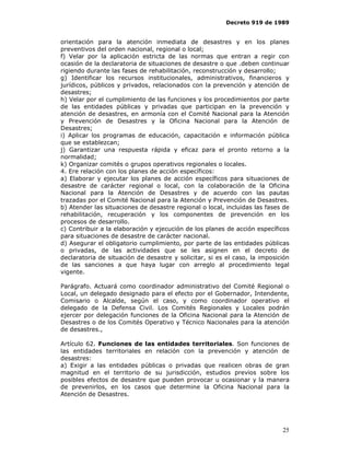 Decreto 919 de 1989


orientación para la atención inmediata de desastres y en los planes
preventivos del orden nacional, regional o local;
f) Velar por la aplicación estricta de las normas que entran a regir con
ocasión de la declaratoria de situaciones de desastre o que .deben continuar
rigiendo durante las fases de rehabilitación, reconstrucción y desarrollo;
g) Identificar los recursos institucionales, administrativos, financieros y
jurídicos, públicos y privados, relacionados con la prevención y atención de
desastres;
h) Velar por el cumplimiento de las funciones y los procedimientos por parte
de las entidades públicas y privadas que participan en la prevención y
atención de desastres, en armonía con el Comité Nacional para la Atención
y Prevención de Desastres y la Oficina Nacional para la Atención de
Desastres;
i) Aplicar los programas de educación, capacitación e información pública
que se establezcan;
j) Garantizar una respuesta rápida y eficaz para el pronto retorno a la
normalidad;
k) Organizar comités o grupos operativos regionales o locales.
4. Ere relación con los planes de acción específicos:
a) Elaborar y ejecutar los planes de acción específicos para situaciones de
desastre de carácter regional o local, con la colaboración de la Oficina
Nacional para la Atención de Desastres y de acuerdo con las pautas
trazadas por el Comité Nacional para la Atención y Prevención de Desastres.
b) Atender las situaciones de desastre regional o local, incluidas las fases de
rehabilitación, recuperación y los componentes de prevención en los
procesos de desarrollo.
c) Contribuir a la elaboración y ejecución de los planes de acción específicos
para situaciones de desastre de carácter nacional.
d) Asegurar el obligatorio cumplimiento, por parte de las entidades públicas
o privadas, de las actividades que se les asignen en el decreto de
declaratoria de situación de desastre y solicitar, si es el caso, la imposición
de las sanciones a que haya lugar con arreglo al procedimiento legal
vigente.

Parágrafo. Actuará como coordinador administrativo del Comité Regional o
Local, un delegado designado para el efecto por el Gobernador, Intendente,
Comisario o Alcalde, según el caso, y como coordinador operativo el
delegado de la Defensa Civil. Los Comités Regionales y Locales podrán
ejercer por delegación funciones de la Oficina Nacional para la Atención de
Desastres o de los Comités Operativo y Técnico Nacionales para la atención
de desastres.,

Artículo 62. Funciones de las entidades territoriales. Son funciones de
las entidades territoriales en relación con la prevención y atención de
desastres:
a) Exigir a las entidades públicas o privadas que realicen obras de gran
magnitud en el territorio de su jurisdicción, estudios previos sobre los
posibles efectos de desastre que pueden provocar u ocasionar y la manera
de prevenirlos, en los casos que determine la Oficina Nacional para la
Atención de Desastres.




                                                                            25
 