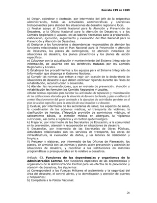 Decreto 919 de 1989


b) Dirigir, coordinar y controlar, por intermedio del jefe de la respectiva
administración, todas las actividades administrativas y operativas
Indispensables para atender las situaciones de desastre regional o local.
c) Prestar apoyo al Comité Nacional para la Atención y Prevención de
Desastres, a la Oficina Nacional para la Atención de Desastres y a los
Comités Regionales y Locales, en las labores necesarias para la preparación,
elaboración, ejecución, seguimiento y evaluación del Plan Nacional para la
Prevención y Atención de Desastres.
d) Designar a los funcionarios o dependencias responsables de atender las
funciones relacionadas con el Plan Nacional para la Prevención y Atención
de Desastres, los planes de contingencia, de atención inmediata de
situaciones de desastre, los planes preventivos y los planes de acción
específicos.
e) Colaborar con la actualización y mantenimiento del Sistema Integrado de
información, de acuerdo con las directrices trazadas por los Comités
Regionales y Locales.
f) Establecer los procedimientos y los equipos para el Sistema Integrado de
Información que disponga el Gobierno Nacional.
g) Cumplir las normas que entran a regir con ocasión de la declaratoria de
situaciones de desastre o que deben continuar rigiendo durante las fases de
rehabilitación, reconstrucción y desarrollo.
h) Atender las recomendaciones, que en materia de prevención, atención y
rehabilitación les formulen los Comités Regionales y Locales.
i)Dictar normas especiales para facilitar las actividades de reparación y reconstrucción
de las edificaciones afectadas por la situación de desastre declarada, y para establecer el
control fiscal posterior del gasto destinado a la ejecución cíe actividades previstas en el
plan de acción especifico para la atención de una situación ti-e desastre.
j) Evaluar, por intermedio de las secretarías de salud, los aspectos de salud,
la coordinación de las acciones médicas, el transporte de victimas, la
clasificación de heridos, (Triage),la provisión de suministros médicos, el
saneamiento básico, la atención médica en albergues, la vigilancia
nutricional, así como a vigilancia y el control epidemiológico.
k) Preparar, por intermedio de las Secretarias de Educación, a la comunidad
en la prevención, atención y recuperación en situaciones de desastre.
l) Desarrollar, por intermedio de las Secretarías de Obras Públicas,
actividades relacionadas con los servicios de transporte, las obras de
infraestructura, la evaluación de daños, y las labores de demolición y
limpieza.
ll) Preparar y elaborar, por intermedio de las Oficinas de Planeación, los
planes, en armonía con las normas y planes sobre prevención y atención de
situaciones de desastre, y coordinar a las instituciones en materias
programáticas y presupuestales en lo relativo a desastres.

Artículo 63. Funciones de las dependencias y organismos de la
Administración Central. Son funciones especiales de las dependencias y
organismos de la Administración Central para los efectos de la prevención y
atención de desastres, las siguientes:
a) Corresponderá a las Fuerzas Militares el aislamiento y la seguridad del
área del desastre, el control aéreo, y la identificación y atención de puertos
y helipuertos;
b) Competerá a la Policía Nacional:



                                                                                        26
 
