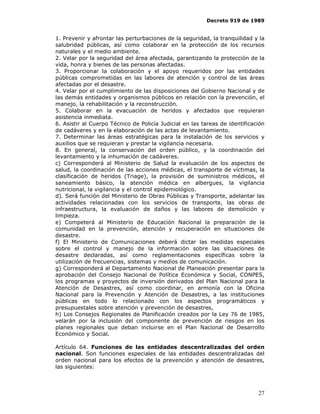 Decreto 919 de 1989


1. Prevenir y afrontar las perturbaciones de la seguridad, la tranquilidad y la
salubridad públicas, así como colaborar en la protección de los recursos
naturales y el medio ambiente.
2. Velar por la seguridad del área afectada, garantizando la protección de la
vida, honra y bienes de las personas afectadas.
3. Proporcionar la colaboración y el apoyo requeridos por las entidades
públicas comprometidas en las labores de atención y control de las áreas
afectadas por el desastre.
4. Velar por el cumplimiento de las disposiciones del Gobierno Nacional y de
las demás entidades y organismos públicos en relación con la prevención, el
manejo, la rehabilitación y la reconstrucción.
5. Colaborar en la evacuación de heridos y afectados que requieran
asistencia inmediata.
6. Asistir al Cuerpo Técnico de Policía Judicial en las tareas de identificación
de cadáveres y en la elaboración de las actas de levantamiento.
7. Determinar las áreas estratégicas para la instalación de los servicios y
auxilios que se requieran y prestar la vigilancia necesaria.
8. En general, la conservación del orden público, y la coordinación del
levantamiento y la inhumación de cadáveres.
c) Corresponderá al Ministerio de Salud la evaluación de los aspectos de
salud, la coordinación de las acciones médicas, el transporte de víctimas, la
clasificación de heridos (Triage), la provisión de suministros médicos, el
saneamiento básico, la atención médica en albergues, la vigilancia
nutricional, la vigilancia y el control epidemiológico.
d). Será función del Ministerio de Obras Públicas y Transporte, adelantar las
actividades relacionadas con los servicios de transporte, las obras de
infraestructura, la evaluación de daños y las labores de demolición y
limpieza.
e) Competerá al Ministerio de Educación Nacional la preparación de la
comunidad en la prevención, atención y recuperación en situaciones de
desastre.
f) El Ministerio de Comunicaciones deberá dictar las medidas especiales
sobre el control y manejo de la información sobre las situaciones de
desastre declaradas, así como reglamentaciones específicas sobre la
utilización de frecuencias, sistemas y medios de comunicación.
g) Corresponderá al Departamento Nacional de Planeación presentar para la
aprobación del Consejo Nacional de Política Económica y Social, CONPES,
los programas y proyectos de inversión derivados del Plan Nacional para la
Atención de Desastres, así como coordinar, en armonía con la Oficina
Nacional para la Prevención y Atención de Desastres, a las instituciones
públicas en todo lo relacionado con los aspectos programáticos y
presupuestales sobre atención y prevención de desastres,
h) Los Consejos Regionales de Planificación creados por la Ley 76 de 1985,
velarán por la inclusión del componente de prevención de riesgos en los
planes regionales que deban incluirse en el Plan Nacional de Desarrollo
Económico y Social.

Artículo 64. Funciones de las entidades descentralizadas del orden
nacional. Son funciones especiales de las entidades descentralizadas del
orden nacional para los efectos de la prevención y atención de desastres,
las siguientes:



                                                                             27
 