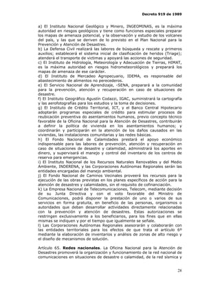 Decreto 919 de 1989


a) El Instituto Nacional Geológico y Minero, INGEOMINAS, es la máxima
autoridad en riesgos geológicos y tiene como funciones especiales preparar
los mapas de amenaza potencial, y la observación y estudio de los volcanes
del país, y las que se deriven de lo previsto en el Plan Nacional para la
Prevención y Atención de Desastres.
b) La Defensa Civil realizará las labores de búsqueda y rescate y primeros
auxilios; establecerá el sistema inicial de clasificación de heridos (Triage);
atenderá el transporte de victimas y apoyará las acciones de seguridad.
c) El Instituto de Hidrología, Meteorología y Adecuación de Tierras, HIMAT,
es la máxima autoridad en riesgos hidrometeorológicos y preparará los
mapas de amenaza de ese carácter.
d) El Instituto de Mercadeo Agropecuario, IDEMA, es responsable del
abastecimiento de alimentos no perecederos.
e) El Servicio Nacional de Aprendizaje, -SENA, preparará a la comunidad
para la prevención, atención y recuperación en caso de situaciones de
desastre.
f) El Instituto Geográfico Agustín Codazzi, IGAC, suministrará la cartografía
y las aerofotografías para los estudios y la toma de decisiones.
g) El Instituto de Crédito Territorial, ICT, y el Banco Central Hipotecario
adoptarán programas especiales de crédito para estimular procesos de
reubicación preventiva do asentamientos humanos, previo concepto técnico
favorable de la Oficina Nacional para la Atención de Desastres, contribuirán
a definir la política de vivienda en los asentamientos humanos; y
coordinarán y participarán en la atención de los daños causados en las
viviendas, las instalaciones comunitarias y las redes básicas.
h) El Fondo Nacional de Calamidades prestará el apoyo económico
indispensable para las labores de prevención, atención y recuperación en
caso de situaciones de desastre y calamidad, administrará los aportes en
dinero, y supervisará el manejo y control del inventario de los centros de
reserva para emergencias.
i) El Instituto Nacional de los Recursos Naturales Renovables y del Medio
Ambiente, INDERENA, y las Corporaciones Autónomas Regionales serán las
entidades encargadas del manejo ambiental.
j) El Fondo Nacional de Caminos Vecinales proveerá los recursos para la
ejecución de las obras previstas en los planes específicos de acción para la
atención de desastres y calamidades, sin el requisito de cofinanciación.
k) La Empresa Nacional de Telecomunicaciones, Telecom, mediante decisión
de su Junta Directiva y con el voto favorable del Ministro de
Comunicaciones, podrá disponer la prestación de uno o varios de sus
servicios en forma gratuita, en beneficio de las personas, organismos o
autoridades que deban desarrollar actividades directamente relacionadas
con la prevención y atención de desastres. Estas autorizaciones se
restringen exclusivamente a los beneficiarios, para los fines que en ellas
mismas se indiquen y por el tiempo que igualmente se señale.
l) Las Corporaciones Autónomas Regionales asesorarán y colaborarán con
las entidades territoriales para los efectos de que trata el artículo 6º
mediante la elaboración de inventarios y análisis de zonas de alto riesgo y
el diseño de mecanismos de solución.

Artículo 65. Redes nacionales. La Oficina Nacional para la Atención de
Desastres promoverá la organización y funcionamiento de la red nacional de
comunicaciones en situaciones de desastre o calamidad, de la red sísmica y


                                                                           28
 