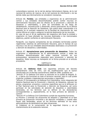 Decreto 919 de 1989


vulcanológica nacional, de la red de alertas hidrometeoro lógicas, de la red
nacional de centros de reserva, de la red nacional de información y de las
demás redes que técnicamente se consideren necesarias.

Artículo 66. Fondos. Las entidades y organismos de la administración
central y sus entidades descentralizadas podrán confiar recursos en
administración fiduciaria para los efectos de la prevención y atención de
desastres y calamidades, y para las actividades de las fases de
rehabilitación, reconstrucción o desarrollo, previa autorización de la Oficina
Nacional para la Atención de Desastres, que podrá estar subordinada a la
inclusión en el contrato respectivo de la facultad de intervención de, esa
misma Oficina en orden a asegurar la estricta destinación de los recursos.
En caso de que el 30 de septiembre del respectivo año fiscal la entidad u
organismo no haya afectado los recursos destinados a los mencionados
objetivos, podrán confiarlos en administración fiduciaria.

Parágrafo. Los órganos competentes de las entidades territoriales podrán
reglamentar sistemas de administración fiduciaria, para el manejo de sus
recursos o los de sus entidades descentralizadas destinados a la prevención
y atención de desastres y calamidades.

Artículo 67. Apropiaciones para prevención de desastres. Todos los
organismos y dependencias de la administración central y todas las
entidades descentralizadas del orden nacional incluirán en sus
presupuestos, apropiaciones especiales para prevención y atención de
desastres. Estos recursos se manejarán en la forma prevista en el artículo
precedente.
                              CAPITULO V
                          Disposiciones varias

Artículo 68. Defensa Civil. Los siguientes artículos del Decreto
extraordinario 2341 de 1971, con las modificaciones que le fueron
introducidas por el Decreto extraordinario 2068 de 1984, quedarán así:
"Articulo 2º La Defensa Civil tiene su domicilio en la ciudad de Bogotá, D.
E., y ejerce sus funciones en todo el territorio nacional, para lo cual puede
organizar unidades o dependencias seccionales o regionales".
"Articulo 3º Corresponde a la Defensa Civil Colombiana, como integrante del
Sistema Nacional para la Prevención y Atención de Desastres, ejecutar los
planes, programas, proyectos y acciones específicas que se le atribuyan en
el Plan Nacional para la Prevención y Atención de Desastres, así como
participar en las actividades de atención de desastres o calamidades
declaradas, en los términos que se definan en las declaratorias
correspondientes y, especialmente, en la fase primaria de atención y
control".
"Articulo 4º La Defensa Civil Colombiana cumple las siguientes funciones:
a) Prevenir y controlar las situaciones de desastre y calamidad en la fase
primaria de prevención inminente y de atención inmediata y, cuando ellas
hayan sido declaradas, actuar en los términos definidos en los actos
administrativos de declaratoria de tales situaciones.
b) Colaborar en la conservación de la seguridad Interna y en el
mantenimiento de la soberanía nacional.



                                                                           29
 