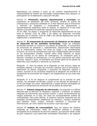 Decreto 919 de 1989


dependencia y/o persona a quien se les confiere específicamente la
responsabilidad de realizar las actividades indispensables para asegurar su
participación en la elaboración y ejecución del plan.

Artículo 5°. Planeación regional, departamental y municipal. Los
organismos de planeación del orden territorial, tendrán en cuenta las
orientaciones y directrices señaladas en el Plan Nacional para la Prevención
y Atención de Desastres y contemplarán las disposiciones y
recomendaciones específicas sobre la materia, en especial en lo que hace
relación a los planes de desarrollo regional de que trata la Ley
76 de 1985, los planes y programas de desarrollo departamental de que
trata el Decreto 1222 de 1986 y los planes de desarrollo municipal
regulados por el Decreto 1333 de 1986 y las demás disposiciones que las
reglamentan o complementan.

Artículo 6°. El componente de prevención de desastres en los planes
de desarrollo de las entidades territoriales. Todas las entidades
territoriales tendrán en cuenta en sus planes de desarrollo, el componente
de prevención de desastres y, especialmente, disposiciones relacionadas
con el ordenamiento urbano, las zonas de riesgo y los asentamientos
humanos, así como las apropiaciones que sean indispensables para el efecto
en los presupuestos anuales. Cuando sobre estas materias se hayan
previsto normas en los planes de contingencia, de orientación para la
atención inmediata de emergencias y en los planes preventivos del orden
nacional, regional o local, se entenderá que forman parte de los planes de
desarrollo y que modifican o adicionan su contenido.

Parágrafo 1°. Para los efectos de lo dispuesto en este articulo, todas las
entidades públicas y privadas que financien estudios para la formulación y
elaboración de planes, programas y proyectos de desarrollo regional y
urbano, incluirán en los Contratos respectivos la obligación de considerar el
componente de prevención de riesgos y las disposiciones de que trata este
articulo.

Parágrafo 2º A fin de asegurar el cumplimiento de lo previsto en este
artículo, las entidades territoriales crearán en las oficinas de planeación o
en las que hagan sus veces, dependencias o cargos técnicos encargados de
preparar el componente de prevención de los planes de desarrollo.

Artículo 7º. Sistema integrado de información. Corresponde a la Oficina
Nacional para la Atención de Desastres, organizar y mantener un sistema
integrado de Información que permita conocer y ubicar territorialmente los
riesgos existentes en el país, así como los correspondientes análisis de
vulnerabilidad. Para estos efectos, el Gobierno Nacional dispondrá que las
entidades correspondientes establezcan los sistemas y equipos necesarios
para detectar, medir, evaluar, controlar, transmitir y comunicar las
informaciones, así como realizar las acciones a que haya lugar.

Artículo 8º Análisis de vulnerabilidad. Para los efectos del Sistema
Integrado de Información, todas las entidades públicas o privadas
encargadas de la prestación de servicios públicos, que ejecuten obras civiles
de gran magnitud o que desarrollen actividades industriales o de cualquier


                                                                           3
 