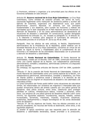 Decreto 919 de 1989


c) Promover, entrenar y organizar a la comunidad para loa efectos de las
funciones señaladas en este articulo".

Artículo 69. Socorro nacional de la Cruz Roja Colombiana. La Cruz Roja
Colombiana, Como entidad de carácter privado, sin ánimo de lucro,
reconocida legalmente como institución de asistencia pública y auxiliar del
Ejército de Colombia, organizará una dependencia suya, que podrá
denominarse ,Socorro Nacional, en armonía con sus principios
fundamentales y sus objetivos, para cumplir las funciones y realizar las
actividades que le sean asignadas en el Plan Nacional para la Prevención y
Atención de Desastres y en los actos administrativos de declaratoria de
situaciones de desastre y calamidad. En consecuencia, quedan derogados
expresamente los artículos 1o., 2o. excepto su parágrafo 1o. el articulo 3o.
y lo referente a medidas para asegurar el suministro de vehículos y
combustible previsto en el articulo 4º. de la Ley 49 de 1948.

Parágrafo. Para los efectos de este artículo, la Nación, Departamento
Administrativo de la Presidencia de la República, podrá celebrar con la
Sociedad Nacional de la Cruz Roja Colombiana, convenios en virtud de los
cuales se regule la forma y modalidades para el cumplimiento de las
funciones y la realización de las actividades relacionadas con la prevención
y atención de desastres y calamidades.

Artículo 70. Fondo Nacional de Calamidades. El Fondo Nacional de
Calamidades, creado por el Decreto 1547 de 1984, continuará funcionando
como una cuenta especial de la Nación, con independencia patrimonial,
administrativa, contable y estadística, administrado conforme a lo dispuesto
por dicho decreto.
Sin embargo, los siguientes artículos del Decreto 1547 de 1984, quedarán
así:
"Articulo 1º. De la creación del Fondo Nacional de Calamidades. Créase el
Fondo Nacional de Calamidades como una cuenta especial de la Nación, con
Independencia patrimonial, administrativa, contable y estadística, con fines
de interés público y asistencia social y dedicado a la atención de las
necesidades que se originen en situaciones de desastre o de calamidad o de
naturaleza similar.
La Junta Consultora del Fondo podrá definir como situaciones de naturaleza
similar, las relacionadas con siniestros de magnitud e intensidad tales que
puedan enmarcarse dentro del ámbito cubierto por una póliza general de
desastres. Esta póliza Incluirá, entre otras, coberturas para proteger
pérdidas en cultivos, infraestructura básica, vivienda y personas, entre
otros. Los amparos de una póliza general de desastres deberán cubrir como
mínimo, los siguientes aspectos: inundaciones, sequías, heladas, vientos
huracanados, terremoto, maremoto, incendio, erupciones volcánicas,
avalanchas, deslizamientos y riesgos tecnológicos en las zonas declaradas
como de desastre".
"Articulo 2º. De los objetivos del Fondo. Para los efectos previstos en el
artículo precedente, los recursos del Fondo se destinarán, entre otros, a los
siguientes objetivos:
a) prestar el apoyo económico que sea requerido para la atención de
desastres y calamidades declarados, dando prioridad a la producción,



                                                                          30
 