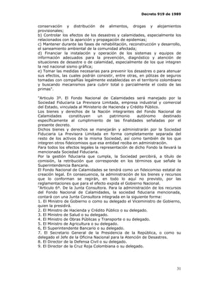 Decreto 919 de 1989


conservación y distribución de alimentos, drogas y alojamientos
provisionales;
b) Controlar los efectos de los desastres y calamidades, especialmente los
relacionados con la aparición y propagación de epidemias;
c) Mantener durante las fases de rehabilitación, reconstrucción y desarrollo,
el saneamiento ambiental de la comunidad afectada;
d) Financiar la instalación y operación de los sistemas y equipos de
información adecuados para la prevención, diagnóstico y atención de
situaciones de desastre o de calamidad, especialmente de los que integren
la red nacional sismo gráfica;
e) Tomar las medidas necesarias para prevenir los desastres o para atenuar
sus efectos, las cuales podrán consistir, entre otras, en pólizas de seguros
tomadas con compañías legalmente establecidas en el territorio colombiano
y buscando mecanismos para cubrir total o parcialmente el costo de las
primas".

"Articulo 3º. El Fondo Nacional de Calamidades será manejado por la
Sociedad Fiduciaria La Previsora Limitada, empresa industrial y comercial
del Estado, vinculada al Ministerio de Hacienda y Crédito Público.
Los bienes y derechos de la Nación integrantes del Fondo Nacional de
Calamidades       constituyen    un     patrimonio    autónomo     destinado
específicamente al cumplimiento de las finalidades señaladas por el
presente decreto.
Dichos bienes y derechos se manejarán y administrarán por la Sociedad
Fiduciaria La Previsora Limitada en forma completamente separada del
resto de los activos de la misma Sociedad, así como también de los que
integren otros fideicomisos que esa entidad reciba en administración.
Para todos los efectos legales la representación de dicho Fondo la llevará la
mencionada Sociedad Fiduciaria.
Por la gestión fiduciaria que cumpla, la Sociedad percibirá, a título de
comisión, la retribución que corresponde en los términos que señale la
Superintendencia Bancaria.
El Fondo Nacional de Calamidades se tendrá como un fideicomiso estatal de
creación legal. En consecuencia, la administración de los bienes y recursos
que lo conforman se regirán, en todo lo aquí no previsto, por las
reglamentaciones que para el efecto expida el Gobierno Nacional.
"Articulo 6º. De la Junta Consultora. Para la administración de los recursos
del Fondo Nacional de Calamidades, la sociedad fiduciaria mencionada,
contará con una Junta Consultora integrada en la siguiente forma:
1. El Ministro de Gobierno o como su delegado el Viceministro de Gobierno,
quien la presidirá.
2. El Ministro de Hacienda y Crédito Público o su delegado.
3. El Ministro de Salud o su delegado.
4. El Ministro de Obras Públicas y Transporte o su delegado.
5. El Ministro de Agricultura o su delegado.
6, El Superintendente Bancario o su delegado.
7. El Secretario General de la Presidencia de la República, o como su
delegado el Jefe de la Oficina Nacional para la Atención de Desastres.
8. El Director de la Defensa Civil o su delegado.
9. El Director de la Cruz Roja Colombiana o su delegado.




                                                                          31
 