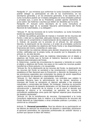 Decreto 919 de 1989


Parágrafo 1º. Los ministros que conforman la Junta Consultora únicamente
podrán delegar su participación en ella en los viceministros, en los
secretarios generales y en los directores generales. A las sesiones de la
Junta Consultora podrán ser invitados delegados de otras entidades públicas
o privadas que, a juicio de su Presidente, puedan aportar elementos de
juicio sobre- las materias o asuntos que deban ser decididos por la Junta.
Parágrafo 2º. Actuará como Secretario de la Junta Consultora el
representante legal de la sociedad fiduciaria administradora del Fondo
Nacional de Calamidades, o su delegado".

"Articulo 7º. De las funciones de la Junta Consultora. La Junta Consultora
tendrá las siguientes funciones:
1. Señalar las políticas generales de manejo e inversión de los recursos del
Fondo y velar por su seguridad, adecuado manejo y óptimo rendimiento.
2. Velar por el cumplimiento e implementación de los objetivos del Fondo.
3. Indicar, de acuerdo con lo previsto en el articulo 3o. del presente
Decreto, la destinación de los recursos y el orden de prioridades conforme
al cual serán atendidos los objetivos del Fondo frente a las disponibilidades
financieras del mismo, existentes en cada caso.
4. Recomendar los sistemas idóneos para atender situaciones de naturaleza
similar, calificadas por la propia Junta, de acuerdo con lo dispuesto en el
artículo 1o. de este decreto.
5. Absolver las consultas sobre las materias relacionadas con el objeto y
objetivos del Fondo que le formule el Gobierno Nacional o la sociedad
fiduciaria administradora del Fondo.
6. Determinar, cuando las circunstancias lo requieran y teniendo en cuenta
el objeto y objetivos del Fondo, loa casos en los cuales los recursos pueden
transferirse a título gratuito y no recuperable.
"Articulo 9o. De la destinación de los recursos del Fondo. La destinación de
los recursos del Fondo se someterá a las orientaciones y directrices que
establezca el Plan Nacional para la Prevención y Atención de Desastres y a
las previsiones especiales que contemplen los planes de acción específicos
para la atención de desastres y calamidades declarados".
"Articulo 11. Del régimen de contratación. Los contratos que celebre la
sociedad fiduciaria para la administración de los bienes, derechos e
intereses del Fondo se someterán al régimen aplicable a las empresas
industriales y comerciales del Estado. Sin embargo, mientras se encuentre
vigente una situación de desastre declarada o en las fases de rehabilitación,
reconstrucción y desarrollo de la misma, si así lo prevé el decreto que
disponga el retorno a la normalidad, se aplicarán las normas de
contratación establecidas como parte del régimen especial para situaciones
de desastre declaradas".
"Articulo 14. De la transferencia de recursos. Corresponderá a la Junta
Consultora reglamentar todo lo relativo a la transferencia de recursos del
Fondo Nacional de Calamidades a otras entidades públicas o privadas, y al
control de su utilización".

Artículo 71. Personal paramédico. Para los efectos de su participación en
las labores de atención de situaciones de desastre o calamidad, pertenecen
al personal paramédico los siguientes profesionales de carácter técnico y
auxiliar que apoyan la labor del médico:



                                                                          32
 