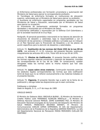 Decreto 919 de 1989


a) Enfermeros profesionales con formación universitaria y autorización del
Ministerio de Salud para ejercer la correspondiente profesión;
b) Tecnólogos de enfermería formados en instituciones de educación
superior, autorizados por el Ministerio de Salud para ejercer su profesión;
c) Auxiliares de enfermería capacitados en programas aprobados por los
Ministerios de Salud y Educación, autorizados por el Ministerio de Salud
para ejercer su ocupación;
d) Promotores de saneamiento ambiental formados en programas
aprobados y reconocidos por el Ministerio de Salud;
e).Voluntarios calificados y reconocidos por la Defensa Civil Colombiana y
por la sociedad nacional de la Cruz Roja.

Parágrafo. El personal paramédico intervendrá en las labores de atención de
situaciones de desastre y calamidad, bajo la responsabilidad y con la
orientación de las personas o entidades públicas o privadas que se indiquen
en el Plan Nacional para la Prevención de Desastres y en los planes de
acción específicos para la atención de desastres y calamidades.

Artículo 72. Sustitución de las normas del título VIII de la Ley 09 de
1979. Los artículos 1º. A 23, inclusive, del presente Decreto, sustituyen
integralmente los artículos 491 a 514, Titulo VIII de la Ley 09 de 1979.

Artículo 73. Efectos de Codificación. El presente Decreto codifica todas
las normas vigentes relativas prevención y atención de desastres, incluidas
las correspondientes de la Ley 46 de 1988. En consecuencia, quedan
derogadas todas las normas sobre la misma materia que han sido
codificadas.

Artículo 74. Leyes sobre otras materias. Continuarán haciendo parte de
los estatutos legales correspondientes las normas que esta codificación
tomó de leyes que no se refieren exclusivamente a las materias tratadas en
el presente Decreto.

Artículo 75. Vigencia. El presente Decreto rige a partir de la fecha de su
publicación y deroga todas las disposiciones que le sean contrarias.

Publíquese y cúmplase
Dado en Bogotá, D. E., a 1º de mayo de 1989

VIRGILIO BARCO

El Ministro de Gobierno RAUL OREJUELA BUENO ; El Ministro de Hacienda y
Crédito Público LUIS FERNANDO ALARCON MANTILLA ; El Ministro de
Defensa Nacional General MANUEL JAIME GUERRERO PAZ; El Ministro de
Educación Nacional encargado de las funciones del Despacho del Ministro de
Salud MANUEL FRANCISCO BECERRA BARNEY; El Ministro de
Comunicaciones CARLOS LEMOS SIMMONDS; El Jefe del Departamento
Administrativo de la Presidencia de la República GERMAN MONTOYA; La Jefe
del Departamento Nacional de Planeación MARIA MERCEDES CUELLAR DE
MARTINEZ




                                                                        33
 