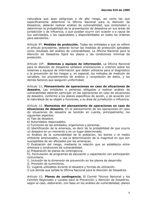 Decreto 919 de 1989


naturaleza que sean peligrosas o de alto riesgo, así como las que
específicamente determine la Oficina Nacional para la Atención de
Desastres, deberán realizar análisis de vulnerabilidad, que contemplen y
determinen la probabilidad de la presentación de desastres en sus áreas de
jurisdicción o de influencia, o que puedan ocurrir con ocasión o a causa de
sus actividades, y las capacidades y disponibilidades en todos los órdenes
para atenderlos.

Artículo 9º. Medidas de protección. Todas las entidades a que se refiere
el artículo precedente, deberán tornar las medidas de protección aplicables
como resultado del análisis de vulnerabilidad. La Oficina Nacional para la
Atención de Desastres fijará los plazos y las condiciones mínimas de
protección.

Artículo 10º. Sistemas y equipos de información. La Oficina Nacional
para la Atención de Desastres señalará orientaciones y criterios sobre los
sistemas y equipos de información que deben utilizarse para el diagnóstico
y la prevención de los riesgos y, en especial, los métodos de medición de
variables, los procedimientos de análisis y recopilación de datos, y los
demás factores que aseguren uniformidad.

Artículo 11. Planeamiento de operaciones en caso de situaciones de
desastre. Las entidades o personas obligadas a realizar análisis de
vulnerabilidad deberán participar en las operaciones en caso de situaciones
de desastre, conforme a los planes específicos de acción, y de acuerdo con
la naturaleza de su objeto y funciones, y su área de jurisdicción o influencia.

Artículo 12. Elementos del planeamiento de operaciones en caso de
situaciones de desastre. En el planeamiento de las operaciones en caso
de situaciones de desastre se tendrán en cuenta, principalmente, los
siguientes aspectos:
a) Tipo de desastre.
b) Autoridades responsables.
c) Funciones de las entidades, organismos y personas.
d) Identificación de la amenaza, es decir de la probabilidad de que ocurra
un desastre en un momento y en un lugar determinado.
e) Análisis de la vulnerabilidad de la población, los bienes y el medio
ambiente amenazados, o sea la determinación de la magnitud en que son
susceptibles de ser afectados por las amenazas.
f) Evaluación del riesgo, mediante la relación que se establezca entre
amenaza y condiciones de vulnerabilidad.
g) Preparación de planes de contingencia.
h). Formulación de programas de educación y capacitación con participación
comunitaria.
i). Inclusión de la dimensión de prevención en los planes de desarrollo.
j). Provisión de suministros.
k). Lugares utilizables durante el desastre y formas de utilización.
l) Los demás que señale la Oficina Nacional para la Atención de Desastres.

Artículo 13. Planes de contingencia. El Comité Técnico Nacional y los
Comités Regionales y Locales para la Prevención y Atención de Desastres,
según el caso, elaborarán, con base en los análisis de vulnerabilidad, planes


                                                                             4
 