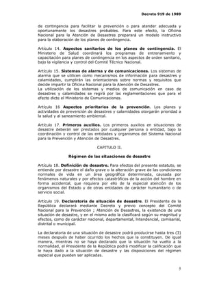 Decreto 919 de 1989


de contingencia para facilitar la prevención o para atender adecuada y
oportunamente los desastres probables. Para este efecto, la Oficina
Nacional para la Atención de Desastres preparará un modelo instructivo
para la elaboración de los planes de contingencia.

Artículo 14. Aspectos sanitarios de los planes de contingencia. El
Ministerio de Salud coordinará los programas de entrenamiento y
capacitación para planes de contingencia en los aspectos de orden sanitario,
bajo la vigilancia y control del Comité Técnico Nacional.

Artículo 15. Sistemas de alarma y de comunicaciones. Los sistemas de
alarma que se utilicen como mecanismos de información para desastres y
calamidades, cumplirán las orientaciones sobre normas y requisitos que
decide impartir la Oficina Nacional para la Atención de Desastres.
La utilización de los sistemas y medios de comunicación en caso de
desastres y calamidades se regirá por las reglamentaciones que para el
efecto dicte el Ministerio de Comunicaciones.

Artículo 16 Aspectos prioritarios de la prevención. Los planes y
actividades de prevención de desastres y calamidades otorgarán prioridad a
la salud y al saneamiento ambiental.

Artículo 17. Primeros auxilios. Los primeros auxilios en situaciones de
desastre deberán ser prestados por cualquier persona o entidad, bajo la
coordinación y control de las entidades y organismos del Sistema Nacional
para la Prevención y Atención de Desastres.

                               CAPITULO II.

                Régimen de las situaciones de desastre

Artículo 18. Definición de desastre. Para efectos del presente estatuto, se
entiende por desastre el daño grave o la alteración grave de las condiciones
normales de vida en un área geográfica determinada, causada por
fenómenos naturales y por efectos catastróficos de la acción del hombre en
forma accidental, que requiera por ello de la especial atención de los
organismos del Estado y de otras entidades de carácter humanitario o de
servicio social.

Artículo 19. Declaratoria de situación de desastre. El Presidente de la
República declarará mediante Decreto y previo concepto del Comité
Nacional para la Prevención ; Atención de Desastres, la existencia de una
situación de desastre, y en el mismo acto la clasificará según su magnitud y
efectos, como de carácter nacional, departamental, lntendencial, comisarial,
distrital o municipal.

La declaratoria de una situación de desastre podrá producirse hasta tres (3)
meses después de haber ocurrido los hechos que la constituyen. De igual
manera, mientras no se haya declarado que la situación ha vuelto a la
normalidad, el Presidente de la República podrá modificar la calificación que
le haya dado a la situación de desastre y las disposiciones del régimen
especial que pueden ser aplicadas.


                                                                           5
 