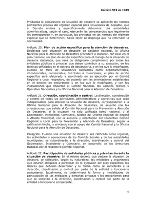 Decreto 919 de 1989




Producida la declaratoria de situación de desastre se aplicarán las normas
pertinentes propias del régimen especial para situaciones de desastre, que
el Decreto ordene y específicamente determine. Las autoridades
administrativas, según el caso, ejercerán las competencias que legalmente
les correspondan y, en particular, las previstas en las normas del régimen
especial que se determinen, hasta tanto se disponga que ha retornado la
normalidad.

Artículo 20. Plan de acción específico para la atención de desastres.
Declarada una situación de desastre de carácter nacional, la Oficina
Nacional para la Atención de Desastres procederá a elaborar, con base en el
plan nacional, un plan de acción especifico para el manejo de la situación de
desastre declarada, que será de obligatorio cumplimiento por todas las
entidades públicas o privadas que deban contribuir a su ejecución, en los
técnicos señalados en el decreto de declaratoria, o en los que lo modifiquen.
Cuando se trate de situaciones calificadas como departamentales,
intendenciales, comisariales, distritales o municipales, el plan de acción
especifico será elaborado y coordinado en su ejecución por el Comité
Regional o Local respectivo, de acuerdo con las orientaciones establecidas
en el decreto de declaratoria o en los que lo modifiquen, y con las
instrucciones que impartan el Comité Nacional, los Comités Técnico y
Operativo Nacionales y la Oficina Nacional para la Atención de Desastres.

Artículo 21. Dirección, coordinación y control. La dirección, coordinación
y control de todas las actividades administrativas y operativas que sean
indispensables para atender la situación de desastre, corresponderán a la
Oficina Nacional para la Atención de Desastres, de acuerdo con las
orientaciones que señale el Comité Nacional para la Prevención y Atención
de Desastres, si la situación ha sido calificada como nacional, o al
Gobernador, Intendente, Comisario, Alcalde del Distrito Especial de Bogotá
o Alcalde Municipal, con la asesoría y orientación del respectivo Comité
Regional o Local para la Prevención y Atención de Desastres, según la
calificación hecha, y contando con el apoyo del Comité Nacional y la Oficina
Nacional para la Atención de Desastres.

Parágrafo. Cuando una situación de desastre sea calificada como regional,
las actividades y operaciones de los Comités Locales y de las autoridades
municipales, se subordinarán a la dirección, coordinación y control del
Gobernador, Intendente o Comisario, en desarrollo de las directrices
trazadas por el respectivo Comité Regional.

Artículo 22. Participación de entidades públicas y privadas durante la
situación de desastre. En el mismo decreto que declare la situación de
desastre, se señalarán, según su naturaleza, las entidades y organismos
que estarán obligados a participar en la ejecución del plan especifico, las
labores que deberán desarrollar y la forma como se someterán a la
dirección, coordinación y control por parte de la entidad o funcionario
competente. Igualmente, se determinará la forma y modalidades de
participación de las entidades y personas privadas y los mecanismos para
que se sometan a la dirección, coordinación y control por parte de la
entidad o funcionario competente.


                                                                           6
 