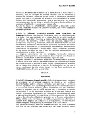 Decreto 919 de 1989




Artículo 23. Declaratoria de retorno a la normalidad. El Presidente de la
República, oído el concepto del Comité Nacional para la Prevención y
Atención de Desastres, decretará que ha cesado la situación de desastre y
que ha retornado la normalidad. Sin embargo, podrá disponer en el mismo
decreto que continuarán aplicándose, total o parcialmente, las mismas
normas especiales de que trata el articulo 19, durante la ejecución de las
tareas de rehabilitación, reconstrucción y desarrollo.
Durante las fases de rehabilitación, reconstrucción y desarrollo podrán
variarse, mediante Decreto del Gobierno Nacional, las normas especiales
que sean aplicables.

Artículo 24. Régimen normativo especial para situaciones de
desastre. Declarada una situación de desastre conforme a lo dispuesto en
el articulo 19 de este estatuto, en el mismo Decreto se determinará, de
acuerdo con su carácter, magnitud y efectos, las normas legales aplicables
en materia de contratos, control fiscal de recursos, adquisición y
expropiación, ocupación y demolición, imposición de servidumbres, solución
de conflictos, moratoria o refinanciación de deudas, incentivos de diverso
orden para la rehabilitación, la reconstrucción y el desarrollo, administración
y destinación de donaciones, y autorización, control, vigilancia e inversión
de los bienes donados, de que tratan los artículos subsiguientes, que
específicamente se elijan y precisen.
Los órganos competentes de las entidades territoriales dictarán,
igualmente, las disposiciones especiales que deban regir en caso de que sea
declarada una situación de desastre nacional, regional o local.
Parágrafo. Mediante la declaratoria de retorno a la normalidad de que trata
el artículo 23 de este estatuto, se podrá disponer que continúen aplicándose
las mismas normas, o algunas de ellas, de que trata el presente articulo y
que se hayan determinado en el decreto de declaratoria o en loa que lo
hayan modificado, durante cierto tiempo en las fases posteriores de
rehabilitación, reconstrucción y desarrollo.

                                 SECCION I.

                                 Contratos

Artículo 25. Régimen de contratación. Salvo lo dispuesto sobre contratos
de empréstito en el articulo siguiente, la Nación y sus entidades
descentralizadas podrán celebrar contratos con personas o entidades
privadas o públicas, cuyo objeto tenga inmediata relación con la atención de
la situación de desastre declarada, previa autorización dada para cada caso,
proyecto o programa, por el Comité Nacional para la Prevención y Atención
de Desastres o por el organismo o entidad en el cual ella delegue esta
función, sujetándose únicamente a los requisitos y formalidades que exige
la ley para la contratación entre particulares. Sin embargo, en ellos deberán
pactarse las cláusulas obligatorias previstas en cl Decreto extraordinario
222 de 1983 o en las normas que l lo modifiquen, adicionen o reformen y la
sujeción de los pagos a las apropiaciones presupuestales, así como llevarse
a cabo el registro presupuestal y la publicación en el Diario Oficial.
Para garantizar la debida ejecución de tales contratos, las juntas o consejos
directivos de las entidades descentralizadas del orden nacional podrán


                                                                             7
 