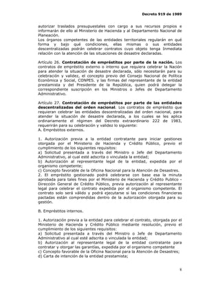 Decreto 919 de 1989


autorizar traslados presupuestales con cargo a sus recursos propios e
informarán de ello al Ministerio de Hacienda y al Departamento Nacional de
Planeación.
Los órganos competentes de las entidades territoriales regularán en qué
forma y bajo qué condiciones, ellas mismas o sus entidades
descentralizadas podrán celebrar contratos cuyo objeto tenga Inmediata
relación con la atención de las situaciones de desastre declaradas.

Artículo 26. Contratación de empréstitos por parte de la nación. Los
contratos de empréstito externo o interno que requiera celebrar la Nación
para atender la situación de desastre declarada, sólo necesitarán para su
celebración y validez, el concepto previo del Consejo Nacional de Política
Económica y Social, CONPES. y las firmas del representante de la entidad
prestamista y del Presidente de la República, quien podrá delegar la
correspondiente suscripción en los Ministros o Jefes de Departamento
Administrativo.

Artículo 27. Contratación de empréstitos por parte de las entidades
descentralizadas del orden nacional. Los contratos de empréstito que
requieran celebrar las entidades descentralizadas del orden nacional, para
atender la situación de desastre declarada, a los cuales se les aplica
ordinariamente el régimen del Decreto extraordinario 222 de 1983,
requerirán para su celebración y validez lo siguiente:
A. Empréstitos externos.

1. Autorización previa a la entidad contratante para iniciar gestiones
otorgada por el Ministerio de Hacienda y Crédito Público, previo el
cumplimiento de los siguientes requisitos:
a) Solicitud presentada a través del Ministro o Jefe del Departamento
Administrativo, al cual esté adscrita o vinculada la entidad;
b) Autorización al representante legal de la entidad, expedida por el
organismo competente;
c) Concepto favorable de la Oficina Nacional para la Atención de Desastres.
2. El empréstito gestionado podrá celebrarse con base esa la minuta
aprobada para tales fines por el Ministerio de Hacienda y Crédito Publico -
Dirección General de Crédito Público, previa autorización al representante
legal para celebrar el contrato expedida por el organismo competente. El
contrato solo será válido y podrá ejecutarse si las condiciones financieras
pactadas están comprendidas dentro de la autorización otorgada para su
gestión.

B. Empréstitos internos.

1. Autorización previa a la entidad para celebrar el contrato, otorgada por el
Ministerio de Hacienda y Crédito Público mediante resolución, previo el
cumplimiento de los siguientes requisitos:
a) Solicitud presentada a través del Ministro o Jefe de Departamento
Administrativo al cual esté adscrita o vinculada la entidad;
b) Autorización al representante legal de la entidad contratante para
contratar y otorgar las garantías, expedida por el organismo competente
c) Concepto favorable de la Oficina Nacional para la Atención de Desastres;
d) Carta de intención de la entidad prestamista;


                                                                            8
 