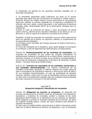 Decreto 919 de 1989


e) Certificado de libertad de las garantías ofrecidas expedido por la
autoridad competente.

2. El empréstito gestionado podrá celebrarse con base en la minuta
aprobada para tales fines por el Ministerio de Hacienda y Crédito Público -
Dirección General de Crédito Público, previa autorización al representante
legal para celebrar el contrato expedida por el organismo competente. El
contrato sólo será válido y podrá ejecutarse si las condiciones financieras
pactadas están comprendidas dentro de la autorización otorgada para su
celebración.
Cuando se trate de emisiones de bonos u otros documentos de deuda
pública interna, además de los requisitos señalados en las letras a), b) y c)
del punto 1, sólo se requerirá el esquema o proyecto de la emisión.

Parágrafo. Cuando los contratos de empréstito a que se refiere este articulo
sean con garantía de la Nación, se requerirá, además, el cumplimiento de
las siguientes formalidades:
a) Concepto previo favorable del Consejo Nacional de Política Económica y
Social, CONPES.
b) Firma del Presidente de la República, quien podrá delegar la suscripción
en el Ministro o Jefe de Departamento Administrativo correspondiente.

Artículo 28. Perfeccionamiento de los contratos de empréstito. Los
contratos de empréstito de que tratan los artículos precedentes se
perfeccionarán mediante su publicación en el Diario Oficial, requisito que se
entiende cumplido en la fecha de pago de los derechos correspondientes o
de la orden de publicación impartida por el Ministerio de Hacienda y Crédito
Público - Dirección General de Crédito Público.

Artículo 29. Contratos de empréstito de las entidades territoriales o
sus entidades descentralizadas. Los órganos competentes de las
entidades territoriales regularán el régimen especial que puede aplicarse
para la contratación de empréstitos externos o internos por parte de ellas o
de sus entidades descentralizadas, en caso de declaratoria de desastre
nacional, regional o local, pero en caso de empréstitos externos se aplicará
en todo caso el procedimiento señalado para las entidades descentralizadas
del orden nacional en el articulo 27 de este Decreto.



                            SECCION II.
            Ocupación temporal y demolición de inmuebles

Artículo 30. Obligación de permitir la ocupación. En desarrollo del
principio constitucional de la función social de la propiedad, los propietarios,
poseedores y tenedores de inmuebles, predios y mejoras en las áreas
geográficas determinadas en la declaratoria de una situación de desastre,
están obligados a permitir la ocupación temporal de los mismos, por parte
de cualquier entidad pública, cuando ello fuere necesario para atender la
situación de desastre.
En todo caso, la entidad pública requerirá para el efecto autorización previa
dada por la Oficina Nacional de Atención de Desastres, o por el Presidente


                                                                              9
 