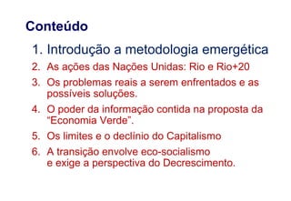 1. Introdução a metodologia emergética
2. As ações das Nações Unidas: Rio e Rio+20
3. Os problemas reais a serem enfrentados e as
possíveis soluções.
4. O poder da informação contida na proposta da
“Economia Verde”.
5. Os limites e o declínio do Capitalismo
6. A transição envolve eco-socialismo
e exige a perspectiva do Decrescimento.
Conteúdo
 