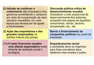 [8] Atitude de continuar o
crescimento das empresas e dos
governos aumentando o consumo
por meio da incorporação de mais
recursos monetários em uma
época que deveria ser de ajuste
a homeostasis.
Discussão pública crítica do
desenvolvimento mundial.
Considerar o ciclo seqüencial de
desenvolvimento dos sistemas,
composto das etapas de equilíbrio,
crescimento, clímax, declínio,
recuperação, etc., etc.
[9] Ação das empreiteiras e das
grandes corporações na
política interna dos países.
Barrar o financiamento de
campanhas políticas por parte de
empresas;
[10] O setor financeiro mantém
uma atitude especulativa muito
distante da realidade social e
ecológica.
Empoderamento social:
a sociedade deve se organizar
para fazer prevalecer seus
objetivos mais amplos e justos.
 