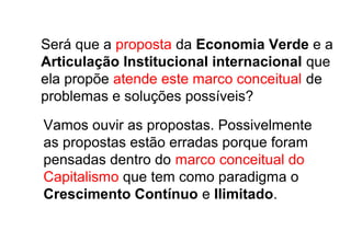 Será que a proposta da Economia Verde e a
Articulação Institucional internacional que
ela propõe atende este marco conceitual de
problemas e soluções possíveis?
Vamos ouvir as propostas. Possivelmente
as propostas estão erradas porque foram
pensadas dentro do marco conceitual do
Capitalismo que tem como paradigma o
Crescimento Contínuo e Ilimitado.
 