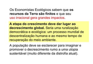 Os Economistas Ecológicos sabem que os
recursos da Terra são finitos e que seu
uso irracional gera grandes impactos.
A população deve se esclarecer para imaginar e
promover o decrescimento rumo a uma utopia
sustentável (muito diferente da distrofia atual).
A etapa do crescimento deve dar lugar ao
decrescimento global. Seria uma ruralização
democrática e ecológica: um processo mundial de
descentralização humana e ao mesmo tempo de
recuperação do meio ambiente.
 
