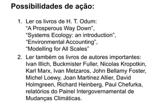 Possibilidades de ação:
1. Ler os livros de H. T. Odum:
“A Prosperous Way Down”,
“Systems Ecology: an introduction”,
“Environmental Accounting”,
“Modelling for All Scales”
2. Ler também os livros de autores importantes:
Ivan Illich, Buckmister Fuller, Nicolas Kropotkin,
Karl Marx, Ivan Metzaros, John Bellamy Foster,
Michel Loewy, Joan Martinez Allier, David
Holmgreen, Richard Heinberg, Paul Chefurka,
relatórios do Painel Intergovernamental de
Mudanças Climáticas.
 