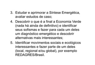 3. Estudar e aprimorar a Síntese Emergética,
avaliar estudos de caso;
4. Descobrir o que é a final a Economia Verde
(nada há ainda de definitivo) e identificar
seus sofismas e fazer para cada um deles
um diagnóstico emergético e descobrir
alternativas mais interessantes;
5. Identificar movimentos sociais e ecológicos
interessantes e fazer parte de um deles
(local, regional e/ou global), por exemplo
REDAGRES/Brasil.
 