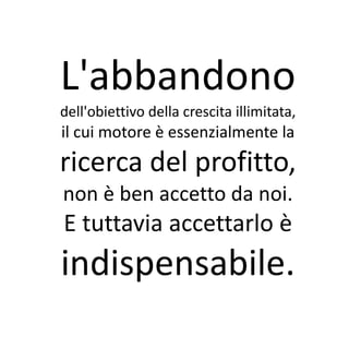 L'abbandono
dell'obiettivo della crescita illimitata,
il cui motore è essenzialmente la
ricerca del profitto,
non è ben accetto da noi.
E tuttavia accettarlo è
indispensabile.
 