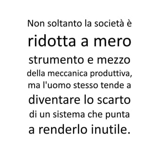 Non soltanto la società è
ridotta a mero
strumento e mezzo
della meccanica produttiva,
ma l'uomo stesso tende a
diventare lo scarto
di un sistema che punta
a renderlo inutile.
 
