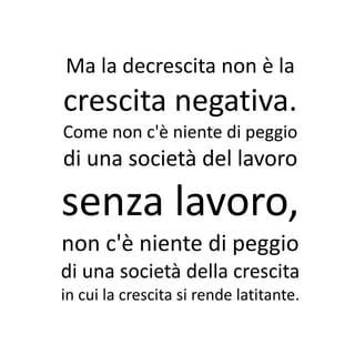 Ma la decrescita non è la
crescita negativa.
Come non c'è niente di peggio
di una società del lavoro

senza lavoro,
non c'è niente di peggio
di una società della crescita
in cui la crescita si rende latitante.
 