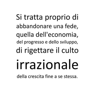 Si tratta proprio di
abbandonare una fede,
quella dell'economia,
del progresso e dello sviluppo,
di rigettare il culto
irrazionale
della crescita fine a se stessa.
 