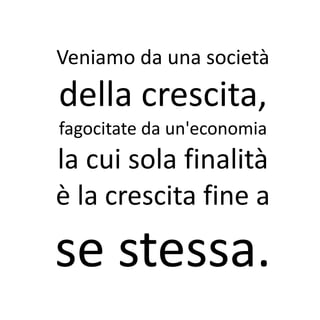 Veniamo da una società
della crescita,
fagocitate da un'economia
la cui sola finalità
è la crescita fine a

se stessa.
 