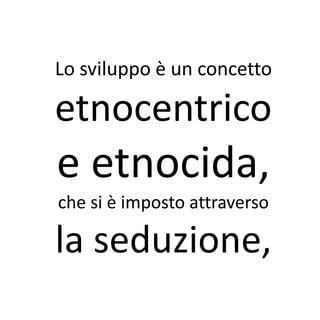Lo sviluppo è un concetto

etnocentrico
e etnocida,
che si è imposto attraverso

la seduzione,
 