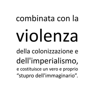 combinata con la

violenza
della colonizzazione e
dell'imperialismo,
e costituisce un vero e proprio
“stupro dell'immaginario”.
 