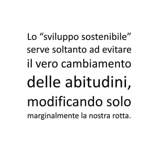 Lo “sviluppo sostenibile”
serve soltanto ad evitare
il vero cambiamento
delle abitudini,
modificando solo
marginalmente la nostra rotta.
 