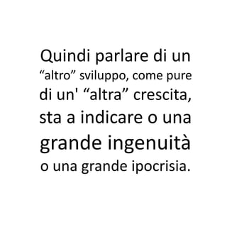 Quindi parlare di un
“altro” sviluppo, come pure
di un' “altra” crescita,
sta a indicare o una
grande ingenuità
o una grande ipocrisia.
 