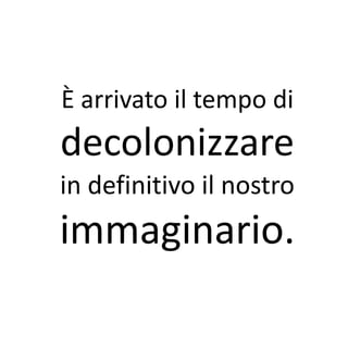 È arrivato il tempo di
decolonizzare
in definitivo il nostro
immaginario.
 