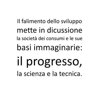 Il falimento dello sviluppo
mette in dicussione
la società dei consumi e le sue
basi immaginarie:
il progresso,
la scienza e la tecnica.
 