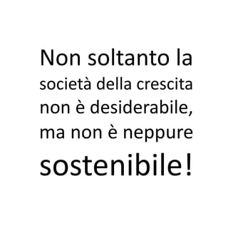 Non soltanto la
società della crescita
non è desiderabile,
ma non è neppure
sostenibile!
 