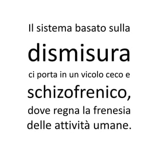 Il sistema basato sulla

dismisura
ci porta in un vicolo ceco e

schizofrenico,
dove regna la frenesia
delle attività umane.
 