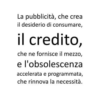 La pubblicità, che crea
il desiderio di consumare,

il credito,
che ne fornisce il mezzo,
e l'obsolescenza
accelerata e programmata,
che rinnova la necessità.
 