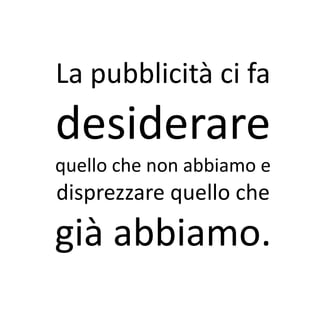 La pubblicità ci fa
desiderare
quello che non abbiamo e
disprezzare quello che
già abbiamo.
 