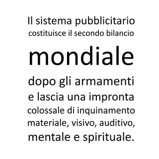 Il sistema pubblicitario
costituisce il secondo bilancio


mondiale
dopo gli armamenti
e lascia una impronta
colossale di inquinamento
materiale, visivo, auditivo,
mentale e spirituale.
 