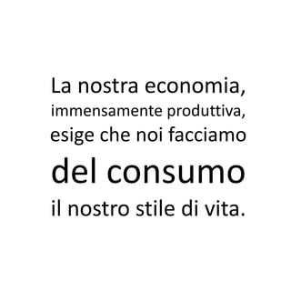La nostra economia,
immensamente produttiva,
esige che noi facciamo
del consumo
il nostro stile di vita.
 