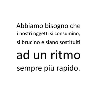 Abbiamo bisogno che
i nostri oggetti si consumino,
si brucino e siano sostituiti

ad un ritmo
sempre più rapido.
 