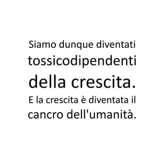 Siamo dunque diventati
tossicodipendenti
della crescita.
E la crescita è diventata il
cancro dell'umanità.
 