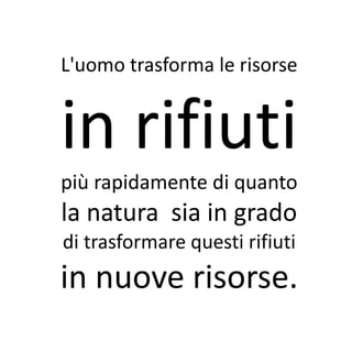 L'uomo trasforma le risorse


in rifiuti
più rapidamente di quanto
la natura sia in grado
di trasformare questi rifiuti
in nuove risorse.
 