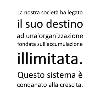 La nostra società ha legato

il suo destino
ad una'organizzazione
fondata sull'accumulazione


illimitata.
Questo sistema è
condanato alla crescita.
 